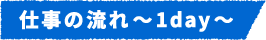 仕事の流れ~1day~